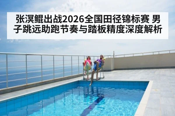 张溟鲲出战2026全国田径锦标赛 男子跳远助跑节奏与踏板精度深度解析（kaiyun）