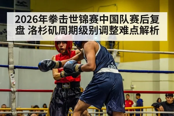 2026年拳击世锦赛中国队赛后复盘 洛杉矶周期级别调整难点解析（kaiyun）