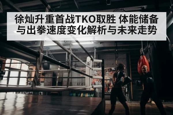 徐灿升重首战TKO取胜 体能储备与出拳速度变化解析与未来走势（kaiyun）