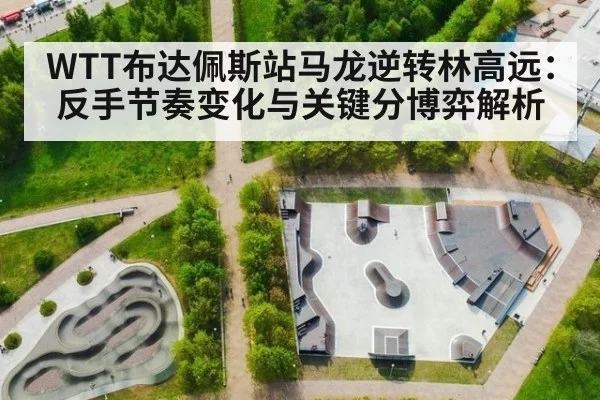 WTT布达佩斯站马龙逆转林高远:反手节奏变化与关键分博弈解析